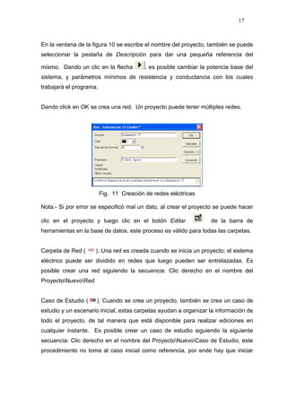 17
En la ventana de la figura 10 se escribe el nombre del proyecto, también se puede
seleccionar la pestaña de Descripción para dar una pequeña referencia del
mismo. Dando un clic en la flecha , es posible cambiar la potencia base del
sistema, y parámetros mínimos de resistencia y conductancia con los cuales
trabajará el programa.
Dando click en OK se crea una red. Un proyecto puede tener múltiples redes.
Fig. 11 Creación de redes eléctricas
Nota.- Si por error se especificó mal un dato, al crear el proyecto se puede hacer
clic en el proyecto y luego clic en el botón Editar de la barra de
herramientas en la base de datos, este proceso es válido para todas las carpetas.
Carpeta de Red ( ). Una red es creada cuando se inicia un proyecto; el sistema
eléctrico puede ser dividido en redes que luego pueden ser entrelazadas. Es
posible crear una red siguiendo la secuencia: Clic derecho en el nombre del
ProyectoNuevoRed
Caso de Estudio ( ). Cuando se crea un proyecto, también se crea un caso de
estudio y un escenario inicial, estas carpetas ayudan a organizar la información de
todo el proyecto, de tal manera que está disponible para realizar ediciones en
cualquier instante. Es posible crear un caso de estudio siguiendo la siguiente
secuencia: Clic derecho en el nombre del ProyectoNuevoCaso de Estudio, este
procedimiento no toma al caso inicial como referencia, por ende hay que iniciar
 