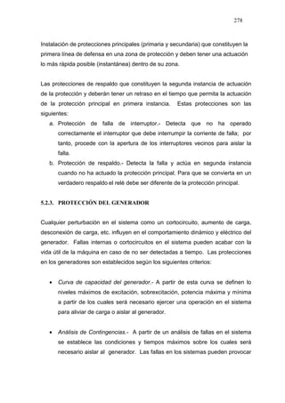 278
Instalación de protecciones principales (primaria y secundaria) que constituyen la
primera línea de defensa en una zona de protección y deben tener una actuación
lo más rápida posible (instantánea) dentro de su zona.
Las protecciones de respaldo que constituyen la segunda instancia de actuación
de la protección y deberán tener un retraso en el tiempo que permita la actuación
de la protección principal en primera instancia. Estas protecciones son las
siguientes:
a. Protección de falla de interruptor.- Detecta que no ha operado
correctamente el interruptor que debe interrumpir la corriente de falla; por
tanto, procede con la apertura de los interruptores vecinos para aislar la
falla.
b. Protección de respaldo.- Detecta la falla y actúa en segunda instancia
cuando no ha actuado la protección principal. Para que se convierta en un
verdadero respaldo el relé debe ser diferente de la protección principal.
5.2.3. PROTECCIÓN DEL GENERADOR
Cualquier perturbación en el sistema como un cortocircuito, aumento de carga,
desconexión de carga, etc. influyen en el comportamiento dinámico y eléctrico del
generador. Fallas internas o cortocircuitos en el sistema pueden acabar con la
vida útil de la máquina en caso de no ser detectadas a tiempo. Las protecciones
en los generadores son establecidos según los siguientes criterios:
• Curva de capacidad del generador.- A partir de esta curva se definen lo
niveles máximos de excitación, sobrexcitación, potencia máxima y mínima
a partir de los cuales será necesario ejercer una operación en el sistema
para aliviar de carga o aislar al generador.
• Análisis de Contingencias.- A partir de un análisis de fallas en el sistema
se establece las condiciones y tiempos máximos sobre los cuales será
necesario aislar al generador. Las fallas en los sistemas pueden provocar
 