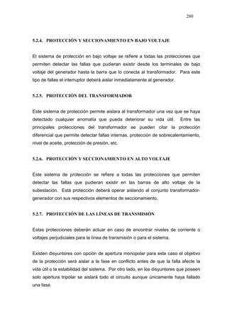280
5.2.4. PROTECCIÓN Y SECCIONAMIENTO EN BAJO VOLTAJE
El sistema de protección en bajo voltaje se refiere a todas las protecciones que
permiten detectar las fallas que pudieran existir desde los terminales de bajo
voltaje del generador hasta la barra que lo conecta al transformador. Para este
tipo de fallas el interruptor deberá aislar inmediatamente al generador.
5.2.5. PROTECCIÓN DEL TRANSFORMADOR
Este sistema de protección permite aislara al transformador una vez que se haya
detectado cualquier anomalía que pueda deteriorar su vida útil. Entre las
principales protecciones del transformador se pueden citar la protección
diferencial que permite detectar fallas internas, protección de sobrecalentamiento,
nivel de aceite, protección de presión, etc.
5.2.6. PROTECCIÓN Y SECCIONAMIENTO EN ALTO VOLTAJE
Este sistema de protección se refiere a todas las protecciones que permiten
detectar las fallas que pudieran existir en las barras de alto voltaje de la
subestación. Está protección deberá operar aislando al conjunto transformador-
generador con sus respectivos elementos de seccionamiento.
5.2.7. PROTECCIÓN DE LAS LÍNEAS DE TRANSMISIÓN
Estas protecciones deberán actuar en caso de encontrar niveles de corriente o
voltajes perjudiciales para la línea de transmisión o para el sistema.
Existen disyuntores con opción de apertura monopolar para este caso el objetivo
de la protección será aislar a la fase en conflicto antes de que la falla afecte la
vida útil o la estabilidad del sistema. Por otro lado, en los disyuntores que poseen
solo apertura tripolar se aislará todo el circuito aunque únicamente haya fallado
una fase.
 