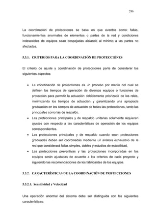 286
La coordinación de protecciones se basa en que eventos como: fallas,
funcionamientos anormales de elementos o partes de la red y condiciones
indeseables de equipos sean despejadas aislando al mínimo a las partes no
afectadas.
5.3.1. CRITERIOS PARA LA COORDINACIÓN DE PROTECCIÓNES
El criterio de ajuste y coordinación de protecciones parte de considerar los
siguientes aspectos:
• La coordinación de protecciones es un proceso por medio del cual se
definen los tiempos de operación de diversos equipos o funciones de
protección para permitir la actuación debidamente priorizada de los relés,
minimizando los tiempos de actuación y garantizando una apropiada
graduación en los tiempos de actuación de todas las protecciones, tanto las
principales como las de respaldo.
• Las protecciones principales y de respaldo unitarias solamente requieren
ajustes con respecto a las características de operación de los equipos
correspondientes.
• Las protecciones principales y de respaldo cuando sean protecciones
graduadas deben ser coordinadas mediante un análisis exhaustivo de la
red que considerará fallas simples, dobles y estudios de estabilidad.
• Las protecciones preventivas y las protecciones incorporadas en los
equipos serán ajustadas de acuerdo a los criterios de cada proyecto y
siguiendo las recomendaciones de los fabricantes de los equipos.
5.3.2. CARACTERÍSTICAS DE LA COORDINACIÓN DE PROTECCIONES
5.3.2.1. Sensitividad y Velocidad
Una operación anormal del sistema debe ser distinguida con las siguientes
características:
 