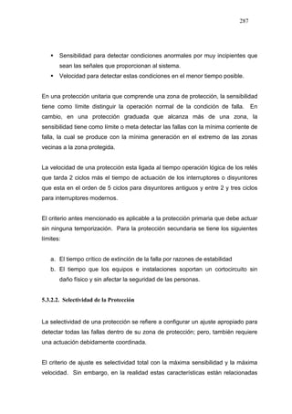287
Sensibilidad para detectar condiciones anormales por muy incipientes que
sean las señales que proporcionan al sistema.
Velocidad para detectar estas condiciones en el menor tiempo posible.
En una protección unitaria que comprende una zona de protección, la sensibilidad
tiene como límite distinguir la operación normal de la condición de falla. En
cambio, en una protección graduada que alcanza más de una zona, la
sensibilidad tiene como límite o meta detectar las fallas con la mínima corriente de
falla, la cual se produce con la mínima generación en el extremo de las zonas
vecinas a la zona protegida.
La velocidad de una protección esta ligada al tiempo operación lógica de los relés
que tarda 2 ciclos más el tiempo de actuación de los interruptores o disyuntores
que esta en el orden de 5 ciclos para disyuntores antiguos y entre 2 y tres ciclos
para interruptores modernos.
El criterio antes mencionado es aplicable a la protección primaria que debe actuar
sin ninguna temporización. Para la protección secundaria se tiene los siguientes
límites:
a. El tiempo crítico de extinción de la falla por razones de estabilidad
b. El tiempo que los equipos e instalaciones soportan un cortocircuito sin
daño físico y sin afectar la seguridad de las personas.
5.3.2.2. Selectividad de la Protección
La selectividad de una protección se refiere a configurar un ajuste apropiado para
detectar todas las fallas dentro de su zona de protección; pero, también requiere
una actuación debidamente coordinada.
El criterio de ajuste es selectividad total con la máxima sensibilidad y la máxima
velocidad. Sin embargo, en la realidad estas características están relacionadas
 