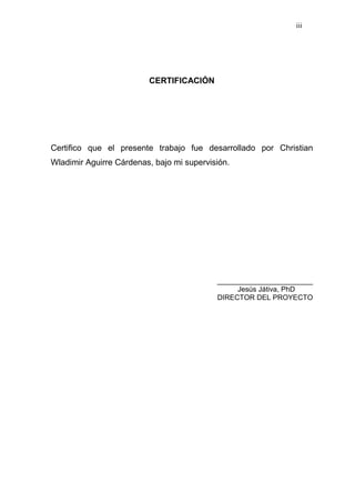iii
CERTIFICACIÓN
Certifico que el presente trabajo fue desarrollado por Christian
Wladimir Aguirre Cárdenas, bajo mi supervisión.
________________________
Jesús Játiva, PhD
DIRECTOR DEL PROYECTO
 