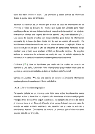 18
todos los datos desde el inicio. Los proyectos y casos activos se identifican
debido a que su ícono se torna rojo.
Revisión. La revisión es un recurso por el cual se copia la información de un
Proyecto o Caso de Estudio, la misma que puede ser utilizada para hacer
cambios en la red sin que éstos afecten al caso de estudio original. Al efectuar
una revisión se crea otra carpeta de caso de estudio ( ) y otro escenario ( ).
Los casos de estudio creados son independientes, pero toman la información
necesaria de la base de datos inicial con la que fue creado el proyecto. Es
posible crear diferentes revisiones para un mismo sistema, por ejemplo. Crear un
caso de estudio en el que el SNI se encuentre en condiciones normales, luego
efectuar una revisión para analizar el SNI en demanda máxima. Se pueden
realizar un sinnúmero de revisiones de cualquier caso de estudio siguiendo la
secuencia: Clic derecho en el nombre del ProyectoNuevoRevisión
Cubículos ( ). Son los terminales por medio de los cuales se conecta un
elemento a una barra, funcionan como interruptores que permiten dejar fuera de
servicio al elemento conectado a la barra a través de este Terminal.
Carpeta de Ajustes ( ). Es una carpeta en donde se almacena información
configurada por el usuario como filtros o símbolos.
1.4.2.2. Activar o desactivar proyectos
Para poder trabajar en un proyecto, éste debe estar activo, los siguientes pasos
permiten activar o desactivar un proyecto: clic derecho en el nombre del proyecto
y luego activar o desactivar según sea el caso. Al realizar este proceso se activa
el proyecto junto a un Caso de Estudio, si se desea trabajar con otro caso de
estudio se debe activarlo realizando clic derecho en el caso de estudio y
presionando Activar. Únicamente se activará un proyecto por usuario o un solo
caso de estudio por proyecto.
 
