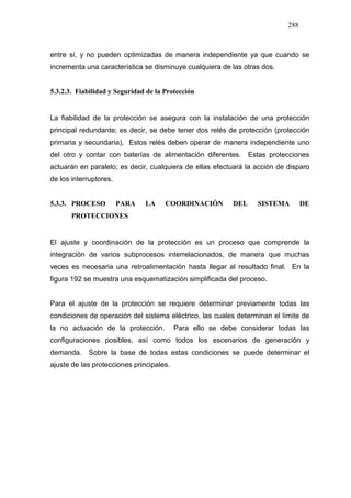 288
entre sí, y no pueden optimizadas de manera independiente ya que cuando se
incrementa una característica se disminuye cualquiera de las otras dos.
5.3.2.3. Fiabilidad y Seguridad de la Protección
La fiabilidad de la protección se asegura con la instalación de una protección
principal redundante; es decir, se debe tener dos relés de protección (protección
primaria y secundaria), Estos relés deben operar de manera independiente uno
del otro y contar con baterías de alimentación diferentes. Estas protecciones
actuarán en paralelo; es decir, cualquiera de ellas efectuará la acción de disparo
de los interruptores.
5.3.3. PROCESO PARA LA COORDINACIÓN DEL SISTEMA DE
PROTECCIONES
El ajuste y coordinación de la protección es un proceso que comprende la
integración de varios subprocesos interrelacionados, de manera que muchas
veces es necesaria una retroalimentación hasta llegar al resultado final. En la
figura 192 se muestra una esquematización simplificada del proceso.
Para el ajuste de la protección se requiere determinar previamente todas las
condiciones de operación del sistema eléctrico, las cuales determinan el límite de
la no actuación de la protección. Para ello se debe considerar todas las
configuraciones posibles, así como todos los escenarios de generación y
demanda. Sobre la base de todas estas condiciones se puede determinar el
ajuste de las protecciones principales.
 