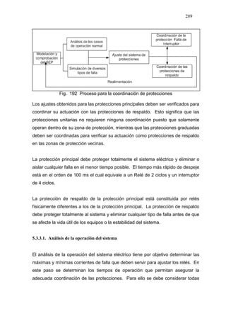 289
Fig. 192 Proceso para la coordinación de protecciones
Los ajustes obtenidos para las protecciones principales deben ser verificados para
coordinar su actuación con las protecciones de respaldo. Esto significa que las
protecciones unitarias no requieren ninguna coordinación puesto que solamente
operan dentro de su zona de protección, mientras que las protecciones graduadas
deben ser coordinadas para verificar su actuación como protecciones de respaldo
en las zonas de protección vecinas.
La protección principal debe proteger totalmente el sistema eléctrico y eliminar o
aislar cualquier falla en el menor tiempo posible. El tiempo más rápido de despeje
está en el orden de 100 ms el cual equivale a un Relé de 2 ciclos y un interruptor
de 4 ciclos.
La protección de respaldo de la protección principal está constituida por relés
físicamente diferentes a los de la protección principal. La protección de respaldo
debe proteger totalmente al sistema y eliminar cualquier tipo de falla antes de que
se afecte la vida útil de los equipos o la estabilidad del sistema.
5.3.3.1. Análisis de la operación del sistema
El análisis de la operación del sistema eléctrico tiene por objetivo determinar las
máximas y mínimas corrientes de falla que deben servir para ajustar los relés. En
este paso se determinan los tiempos de operación que permitan asegurar la
adecuada coordinación de las protecciones. Para ello se debe considerar todas
 