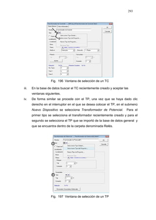 293
Fig. 196 Ventana de selección de un TC
iii. En la base de datos buscar el TC recientemente creado y aceptar las
ventanas siguientes.
iv. De forma similar se procede con el TP, una vez que se haya dado clic
derecho en el interruptor en el que se desea colocar el TP, en el submenú
Nuevo Dispositivo se selecciona Transformador de Potencial. Para el
primer tipo se selecciona el transformador recientemente creado y para el
segundo se selecciona el TP que se importó de la base de datos general y
que se encuentra dentro de la carpeta denominada Relés.
Fig. 197 Ventana de selección de un TP
 