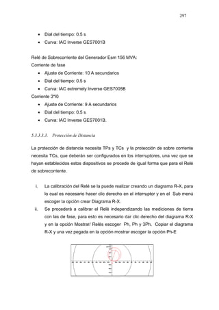 297
• Dial del tiempo: 0.5 s
• Curva: IAC Inverse GES7001B
Relé de Sobrecorriente del Generador Esm 156 MVA:
Corriente de fase
• Ajuste de Corriente: 10 A secundarios
• Dial del tiempo: 0.5 s
• Curva: IAC extremely Inverse GES7005B
Corriente 3*I0
• Ajuste de Corriente: 9 A secundarios
• Dial del tiempo: 0.5 s
• Curva: IAC Inverse GES7001B.
5.3.3.3.3. Protección de Distancia
La protección de distancia necesita TPs y TCs y la protección de sobre corriente
necesita TCs, que deberán ser configurados en los interruptores, una vez que se
hayan establecidos estos dispositivos se procede de igual forma que para el Relé
de sobrecorriente.
i. La calibración del Relé se la puede realizar creando un diagrama R-X, para
lo cual es necesario hacer clic derecho en el interruptor y en el Sub menú
escoger la opción crear Diagrama R-X.
ii. Se procederá a calibrar el Relé independizando las mediciones de tierra
con las de fase, para esto es necesario dar clic derecho del diagrama R-X
y en la opción Mostrar/ Relés escoger Ph, Ph y 3Ph. Copiar el diagrama
R-X y una vez pegada en la opción mostrar escoger la opción Ph-E
 