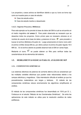 19
Los proyectos y casos activos se identifican debido a que su ícono se torna rojo
como se muestra para un caso de estudio:
Caso de estudio activo
Caso de estudio inactivo o desactivado
1.4.2.3. Importar Proyectos y Bibliotecas
Para este ejemplo se ha previsto la base de datos del SNI la cual se encuentra en
el medio magnético del anexo 2. Para poder observarla es necesario que se
desactive todos los proyectos. Como primer paso es necesario ubicarse en el
nombre de usuario de la base de datos y presionar el ícono para proceder a
buscar el archivo Biblioteca Ecuador.dz. Luego presionando el mismo ícono abrir
el archivo Unifilar Zonas-SNI.dz, por último activar el archivo Ecuador Agosto 16 0
MW.dz . En el archivo abierto es posible observar todo el SNI en varias hojas.
Mediante el ícono se puede obtener un filtro para verificar todas las
características de los elementos del sistema.
1.5. HERRAMIENTAS BÁSICAS PARA EL ANÁLISIS DE SEP
1.5.1. COMPONENTES SIMÉTRICAS
Los sistemas eléctricos de potencia de corriente alterna (CA) se caracterizan por
las múltiples variables eléctricas que pueden estar relacionadas debido a los
campos eléctricos y magnéticos. Esta interrelación dificulta el análisis ya que los
procedimientos matemáticos son largos y tediosos. El método de las
componentes simétricas reduce enormemente los algoritmos simplificando el
análisis.
El método de las componentes simétricas fue desarrollado en 1918 por D. L.
Fortescue en el estudio “Método de las Coordenadas Simétricas”, De entre las
aplicaciones de este método se utiliza para la resolución analítica de redes
polifásicas.
 