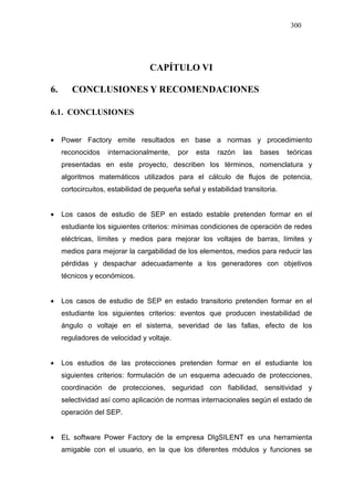 300
CAPÍTULO VI
6. CONCLUSIONES Y RECOMENDACIONES
6.1. CONCLUSIONES
• Power Factory emite resultados en base a normas y procedimiento
reconocidos internacionalmente, por esta razón las bases teóricas
presentadas en este proyecto, describen los términos, nomenclatura y
algoritmos matemáticos utilizados para el cálculo de flujos de potencia,
cortocircuitos, estabilidad de pequeña señal y estabilidad transitoria.
• Los casos de estudio de SEP en estado estable pretenden formar en el
estudiante los siguientes criterios: mínimas condiciones de operación de redes
eléctricas, límites y medios para mejorar los voltajes de barras, límites y
medios para mejorar la cargabilidad de los elementos, medios para reducir las
pérdidas y despachar adecuadamente a los generadores con objetivos
técnicos y económicos.
• Los casos de estudio de SEP en estado transitorio pretenden formar en el
estudiante los siguientes criterios: eventos que producen inestabilidad de
ángulo o voltaje en el sistema, severidad de las fallas, efecto de los
reguladores de velocidad y voltaje.
• Los estudios de las protecciones pretenden formar en el estudiante los
siguientes criterios: formulación de un esquema adecuado de protecciones,
coordinación de protecciones, seguridad con fiabilidad, sensitividad y
selectividad así como aplicación de normas internacionales según el estado de
operación del SEP.
• EL software Power Factory de la empresa DIgSILENT es una herramienta
amigable con el usuario, en la que los diferentes módulos y funciones se
 