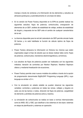 301
maneja a través de ventanas y la información de los elementos y estudios se
almacena jerárquica y automáticamente en una base de datos.
• En la versión de Power Factory disponible en la EPN es posible realizar los
siguientes estudios: flujos de potencia, cortocircuitos, energización de
elementos de un SEP, análisis de estabilidad de voltaje, análisis de estabilidad
de ángulo y respuesta de los SEP ante el cambio de cualquier característica
de la red.
• La licencia disponible para la red del Laboratorio de SEP permite simular hasta
50 barras y no está habilitada la función de cálculo óptimo de flujos de
potencia.
• Power Factory almacena la información en ficheros los mismos que están
organizados según el tipo de estudio que se desea realizar tales como: flujos
de potencia, cortocircuitos, transitorios electromagnéticos y armónicos.
• Los estudios de flujos de potencia pueden ser realizados con los siguientes
métodos: iteración de corrientes por Newton Raphson, Newthon Raphson
clásico y mediante linealización de ecuaciones.
• Power Factory permite crear nuevos modelos de análisis a través de la opción
de programación denominada DIgSILENT Programing Languaje (DPL), cuyo
lenguaje es similar a C++.
• Con la simulación en estado estable se pueden observar las siguientes
variables: corrientes y potencias en todas las ramas, voltajes y ángulos en
cada una de las barras o nodos, dirección de flujos de potencia, cargabilidad
de elemento y pérdidas de potencia activa y reactiva.
• La simulación de cortocircuitos se realiza en base a normas internacionales
como la ANSI, IEC y VDE, que clasifican a los sistemas en dos tipos: sistemas
en etapa de planificación y sistemas en operación.
 