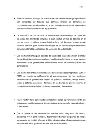 302
• Para los sistemas en etapa de planificación, las fuentes de voltaje equivalentes
son corregidas por factores que permiten obtener las corrientes de
cortocircuito que se originarían en la red cuando se encuentre operando e
incluso cuando haya crecido en equipamiento.
• La simulación de cortocircuitos de sistemas eléctricos en etapa de operación
se realiza con el método completo, el cual efectúa un flujo de potencia en el
que se puede considerar la característica de la red, la carga, y controles de
potencia reactiva, para obtener los voltajes de las barras que posteriormente
serán considerados en el cálculo de corrientes de cortocircuito.
• Con las herramientas para estudios de estabilidad se puede simular: el efecto
de cambio de tap en transformadores, cambio de potencia de la carga, torques
adicionales a los generadores, cortocircuitos, salida de circuitos y salida de
generadores.
• Con las herramientas de simulación de transitorios electromagnéticos (EMT y
RMS) se monitorea gráficamente el comportamiento de las siguientes
variables en los generadores: ángulo de potencia, velocidad, voltaje interno,
torque y potencia generada. También, en las barras, se puede observar el
comportamiento de voltajes, corrientes, potencias y frecuencias.
• Power Factory tiene por defecto un modelo de carga a potencia constante, sin
embargo es posible programar la respuesta de la carga en función del voltaje y
la frecuencia.
• Con la ayuda de las herramientas visuales como diagramas de tiempo,
diagramas X vs Y para variables, diagramas de barras y diagramas de tiempo
vs corriente es posible efectuar análisis rápidos sobre el comportamiento de
variables eléctricas y mecánicas ante eventos transitorios.
 