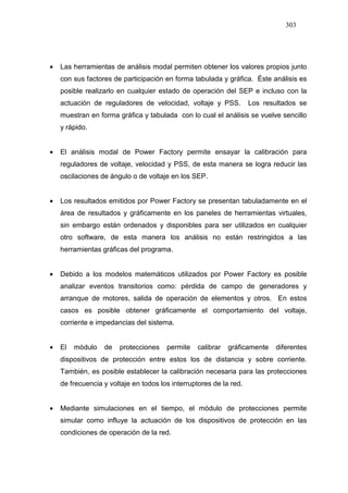 303
• Las herramientas de análisis modal permiten obtener los valores propios junto
con sus factores de participación en forma tabulada y gráfica. Éste análisis es
posible realizarlo en cualquier estado de operación del SEP e incluso con la
actuación de reguladores de velocidad, voltaje y PSS. Los resultados se
muestran en forma gráfica y tabulada con lo cual el análisis se vuelve sencillo
y rápido.
• El análisis modal de Power Factory permite ensayar la calibración para
reguladores de voltaje, velocidad y PSS, de esta manera se logra reducir las
oscilaciones de ángulo o de voltaje en los SEP.
• Los resultados emitidos por Power Factory se presentan tabuladamente en el
área de resultados y gráficamente en los paneles de herramientas virtuales,
sin embargo están ordenados y disponibles para ser utilizados en cualquier
otro software, de esta manera los análisis no están restringidos a las
herramientas gráficas del programa.
• Debido a los modelos matemáticos utilizados por Power Factory es posible
analizar eventos transitorios como: pérdida de campo de generadores y
arranque de motores, salida de operación de elementos y otros. En estos
casos es posible obtener gráficamente el comportamiento del voltaje,
corriente e impedancias del sistema.
• El módulo de protecciones permite calibrar gráficamente diferentes
dispositivos de protección entre estos los de distancia y sobre corriente.
También, es posible establecer la calibración necesaria para las protecciones
de frecuencia y voltaje en todos los interruptores de la red.
• Mediante simulaciones en el tiempo, el módulo de protecciones permite
simular como influye la actuación de los dispositivos de protección en las
condiciones de operación de la red.
 