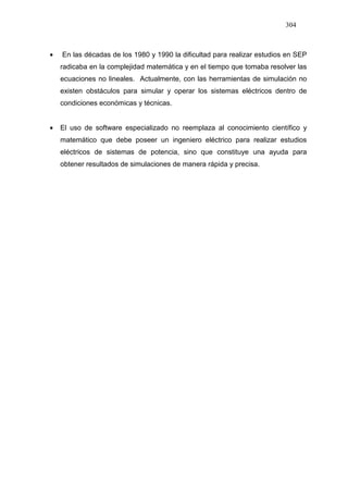 304
• En las décadas de los 1980 y 1990 la dificultad para realizar estudios en SEP
radicaba en la complejidad matemática y en el tiempo que tomaba resolver las
ecuaciones no lineales. Actualmente, con las herramientas de simulación no
existen obstáculos para simular y operar los sistemas eléctricos dentro de
condiciones económicas y técnicas.
• El uso de software especializado no reemplaza al conocimiento científico y
matemático que debe poseer un ingeniero eléctrico para realizar estudios
eléctricos de sistemas de potencia, sino que constituye una ayuda para
obtener resultados de simulaciones de manera rápida y precisa.
 