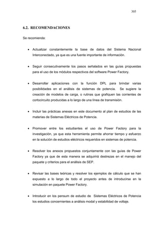 305
6.2. RECOMENDACIONES
Se recomienda:
• Actualizar constantemente la base de datos del Sistema Nacional
Interconectado, ya que es una fuente importante de información.
• Seguir consecutivamente los pasos señalados en las guías propuestas
para el uso de los módulos respectivos del software Power Factory.
• Desarrollar aplicaciones con la función DPL para brindar varias
posibilidades en el análisis de sistemas de potencia. Se sugiere la
creación de modelos de carga, o rutinas que grafiquen las corrientes de
cortocircuito producidas a lo largo de una línea de transmisión.
• Incluir las prácticas anexas en este documento al plan de estudios de las
materias de Sistemas Eléctricos de Potencia.
• Promover entre los estudiantes el uso de Power Factory para la
investigación, ya que esta herramienta permite ahorrar tiempo y esfuerzo
en la solución de estudios eléctricos requeridos en sistemas de potencia.
• Resolver los anexos propuestos conjuntamente con las guías de Power
Factory ya que de esta manera se adquirirá destrezas en el manejo del
paquete y criterios para el análisis de SEP.
• Revisar las bases teóricas y resolver los ejemplos de cálculo que se han
expuesto a lo largo de todo el proyecto antes de introducirse en la
simulación en paquete Power Factory.
• Introducir en los pensum de estudio de Sistemas Eléctricos de Potencia
los estudios concernientes a análisis modal y estabilidad de voltaje.
 