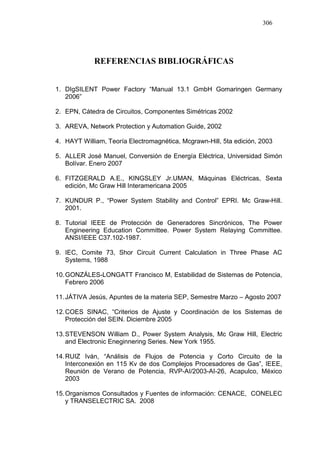 306
REFERENCIAS BIBLIOGRÁFICAS
1. DIgSILENT Power Factory “Manual 13.1 GmbH Gomaringen Germany
2006”
2. EPN, Cátedra de Circuitos, Componentes Simétricas 2002
3. AREVA, Network Protection y Automation Guide, 2002
4. HAYT William, Teoría Electromagnética, Mcgrawn-Hill, 5ta edición, 2003
5. ALLER José Manuel, Conversión de Energía Eléctrica, Universidad Simón
Bolívar. Enero 2007
6. FITZGERALD A.E., KINGSLEY Jr.UMAN, Máquinas Eléctricas, Sexta
edición, Mc Graw Hill Interamericana 2005
7. KUNDUR P., “Power System Stability and Control” EPRI. Mc Graw-Hill.
2001.
8. Tutorial IEEE de Protección de Generadores Sincrónicos, The Power
Engineering Education Committee. Power System Relaying Committee.
ANSI/IEEE C37.102-1987.
9. IEC, Comite 73, Shor Circuit Current Calculation in Three Phase AC
Systems, 1988
10.GONZÁLES-LONGATT Francisco M, Estabilidad de Sistemas de Potencia,
Febrero 2006
11.JÁTIVA Jesús, Apuntes de la materia SEP, Semestre Marzo – Agosto 2007
12.COES SINAC, “Criterios de Ajuste y Coordinación de los Sistemas de
Protección del SEIN. Diciembre 2005
13.STEVENSON William D., Power System Analysis, Mc Graw Hill, Electric
and Electronic Eneginnering Series. New York 1955.
14.RUIZ Iván, “Análisis de Flujos de Potencia y Corto Circuito de la
Interconexión en 115 Kv de dos Complejos Procesadores de Gas”, IEEE,
Reunión de Verano de Potencia, RVP-AI/2003-AI-26, Acapulco, México
2003
15.Organismos Consultados y Fuentes de información: CENACE, CONELEC
y TRANSELECTRIC SA. 2008
 