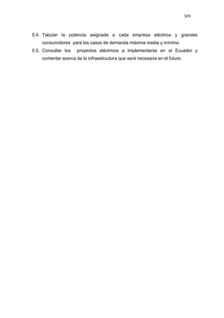 309
5.4. Tabular la potencia asignada a cada empresa eléctrica y grandes
consumidores para los casos de demanda máxima media y mínima.
5.5. Consultar los proyectos eléctricos a implementarse en el Ecuador y
comentar acerca de la infraestructura que será necesaria en el futuro.
 