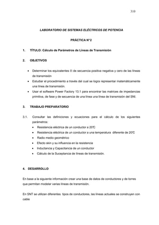 310
LABORATORIO DE SISTEMAS ELÉCTRICOS DE POTENCIA
PRÁCTICA N°2
1. TÍTULO: Cálculo de Parámetros de Líneas de Transmisión
2. OBJETIVOS
• Determinar los equivalentes Π de secuencia positiva negativa y cero de las líneas
de transmisión
• Estudiar el procedimiento a través del cual se logra representar matemáticamente
una línea de transmisión.
• Usar el software Power Factory 13.1 para encontrar las matrices de impedancias
primitiva, de fase y de secuencia de una línea una línea de transmisión del SNI.
3. TRABAJO PREPARATORIO
3.1. Consultar las definiciones y ecuaciones para el cálculo de los siguientes
parámetros:
• Resistencia eléctrica de un conductor a 20°C
• Resistencia eléctrica de un conductor a una temperatura diferente de 20°C
• Radio medio geométrico
• Efecto skin y su influencia en la resistencia
• Inductancia y Capacitancia de un conductor
• Cálculo de la Suceptancia de líneas de transmisión.
4. DESARROLLO
En base a la siguiente información crear una base de datos de conductores y de torres
que permitan modelar varias líneas de transmisión.
En SNT se utilizan diferentes tipos de conductores, las líneas actuales se construyen con
cable
 