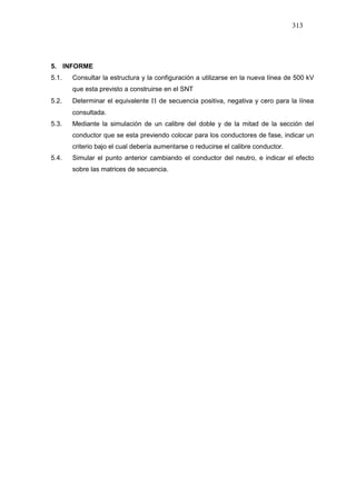 313
5. INFORME
5.1. Consultar la estructura y la configuración a utilizarse en la nueva línea de 500 kV
que esta previsto a construirse en el SNT
5.2. Determinar el equivalente Π de secuencia positiva, negativa y cero para la línea
consultada.
5.3. Mediante la simulación de un calibre del doble y de la mitad de la sección del
conductor que se esta previendo colocar para los conductores de fase, indicar un
criterio bajo el cual debería aumentarse o reducirse el calibre conductor.
5.4. Simular el punto anterior cambiando el conductor del neutro, e indicar el efecto
sobre las matrices de secuencia.
 