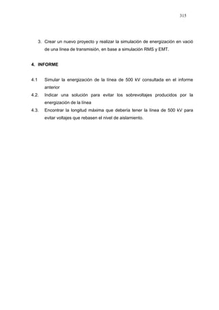 315
3. Crear un nuevo proyecto y realizar la simulación de energización en vació
de una línea de transmisión, en base a simulación RMS y EMT.
4. INFORME
4.1 Simular la energización de la línea de 500 kV consultada en el informe
anterior
4.2. Indicar una solución para evitar los sobrevoltajes producidos por la
energización de la línea
4.3. Encontrar la longitud máxima que debería tener la línea de 500 kV para
evitar voltajes que rebasen el nivel de aislamiento.
 