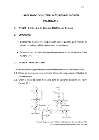 319
LABORATORIO DE SISTEMAS ELÉCTRICOS DE POTENCIA
PRÁCTICA N°5
1. TÍTULO: Control Q-V en Sistemas Eléctricos de Potencia
2. OBJETIVOS:
• Emplear los métodos de compensación serie y paralelo para mejorar los
niveles de voltaje y el flujo de reactivos en un sistema.
• Simular el uso de diferentes tipos de compensación en el software Power
Factory 13.1.
3. TRABAJO PREPARATORIO
3.1. Desarrollar los diagramas fasoriales de la compensación reactiva inductiva.
3.2. Indicar en que casos es conveniente el uso de compensación inductiva en
conexión shunt.
3.2. Crear la base de datos necesaria para el siguiente diagrama en Power
Factory 13.1,
Proyecto Asignado por el Prof. Glover (Northeastem University, Boston, MA)
IEEE Transactions on Power Systems, Vol 5, Nov 1990
 