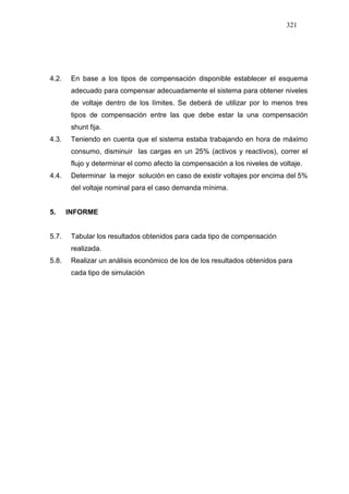 321
4.2. En base a los tipos de compensación disponible establecer el esquema
adecuado para compensar adecuadamente el sistema para obtener niveles
de voltaje dentro de los límites. Se deberá de utilizar por lo menos tres
tipos de compensación entre las que debe estar la una compensación
shunt fija.
4.3. Teniendo en cuenta que el sistema estaba trabajando en hora de máximo
consumo, disminuir las cargas en un 25% (activos y reactivos), correr el
flujo y determinar el como afecto la compensación a los niveles de voltaje.
4.4. Determinar la mejor solución en caso de existir voltajes por encima del 5%
del voltaje nominal para el caso demanda mínima.
5. INFORME
5.7. Tabular los resultados obtenidos para cada tipo de compensación
realizada.
5.8. Realizar un análisis económico de los de los resultados obtenidos para
cada tipo de simulación
 