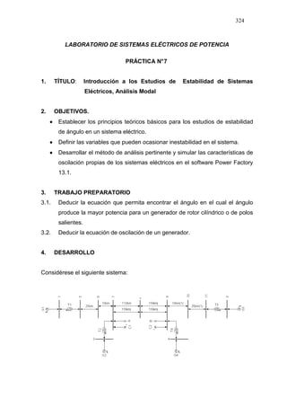 324
LABORATORIO DE SISTEMAS ELÉCTRICOS DE POTENCIA
PRÁCTICA N°7
1. TÍTULO: Introducción a los Estudios de Estabilidad de Sistemas
Eléctricos, Análisis Modal
2. OBJETIVOS.
•••• Establecer los principios teóricos básicos para los estudios de estabilidad
de ángulo en un sistema eléctrico.
•••• Definir las variables que pueden ocasionar inestabilidad en el sistema.
•••• Desarrollar el método de análisis pertinente y simular las características de
oscilación propias de los sistemas eléctricos en el software Power Factory
13.1.
3. TRABAJO PREPARATORIO
3.1. Deducir la ecuación que permita encontrar el ángulo en el cual el ángulo
produce la mayor potencia para un generador de rotor cilíndrico o de polos
salientes.
3.2. Deducir la ecuación de oscilación de un generador.
4. DESARROLLO
Considérese el siguiente sistema:
 