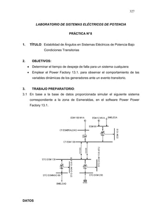 327
LABORATORIO DE SISTEMAS ELÉCTRICOS DE POTENCIA
PRÁCTICA N°8
1. TÍTULO: Estabilidad de Ángulos en Sistemas Eléctricos de Potencia Bajo
Condiciones Transitorias
2. OBJETIVOS:
•••• Determinar el tiempo de despeje de falla para un sistema cualquiera
• Emplear el Power Factory 13.1. para observar el comportamiento de las
variables dinámicas de los generadores ante un evento transitorio.
3. TRABAJO PREPARATORIO:
3.1 En base a la base de datos proporcionada simular el siguiente sistema
correspondiente a la zona de Esmeraldas, en el software Power Power
Factory 13.1.
DATOS
 