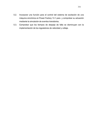 331
5.2. Incorporar una función para el control del sistema de excitación de una
máquina sincrónica en Power Factory 13.1 para y comprobar su actuación
mediante la simulación de eventos transitorios.
5.3. Comprobar que los tiempos de despeje de falla se disminuyan con la
implementación de los reguladores de velocidad y voltaje.
 