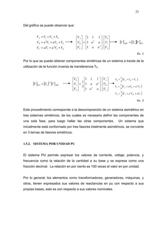 23
Del gráfico se puede observar que:
02
2
1
021
2
021
VVaaVV
VaVVaV
VVVV
C
B
A
++=
++=
++=










⋅










=










2
1
0
2
2
1
1
111
V
V
V
aa
aa
V
V
V
C
B
A
[ ] [ ][ ]012VTV SABC =
Ec. 1
Por lo que se puede obtener componentes simétricas de un sistema a través de la
utilización de la función inversa de transferencia TS.
[ ] [ ] [ ]ABCS VTV
1
012
−
=










⋅










=










C
B
A
V
V
V
aa
aa
V
V
V
2
2
2
1
0
1
1
111
3
1
( )
( )
( )CBA
CBA
CBA
aVVaVV
VaaVVV
VVVV
++=
++=
++=
2
2
2
1
0
3
1
3
1
3
1
Ec. 2
Este procedimiento corresponde a la descomposición de un sistema asimétrico en
tres sistemas simétricos, de los cuales es necesario definir las componentes de
una sola fase, para luego hallar las otras componentes. Un sistema que
inicialmente está conformado por tres fasores totalmente asimétricos, se convierte
en 3 ternas de fasores simétricos.
1.5.2. SISTEMA POR UNIDAD PU
El sistema PU permite expresar los valores de corriente, voltaje, potencia, y
frecuencia como la relación de la cantidad a su base y se expresa como una
fracción decimal. La relación en por ciento es 100 veces el valor en por unidad.
Por lo general, los elementos como transformadores, generadores, máquinas, y
otros, tienen expresados sus valores de reactancias en pu con respecto a sus
propias bases, esto es con respecto a sus valores nominales.
 