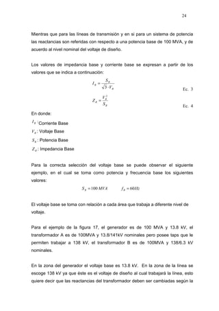 24
Mientras que para las líneas de transmisión y en si para un sistema de potencia
las reactancias son referidas con respecto a una potencia base de 100 MVA, y de
acuerdo al nivel nominal del voltaje de diseño.
Los valores de impedancia base y corriente base se expresan a partir de los
valores que se indica a continuación:
B
B
B
V
S
I
⋅
=
3 Ec. 3
B
B
B
S
V
Z
2
=
Ec. 4
En donde:
:BI Corriente Base
BV : Voltaje Base
BS : Potencia Base
BZ : Impedancia Base
Para la correcta selección del voltaje base se puede observar el siguiente
ejemplo, en el cual se toma como potencia y frecuencia base los siguientes
valores:
MVASB 100= HzfB 60=
El voltaje base se toma con relación a cada área que trabaja a diferente nivel de
voltaje.
Para el ejemplo de la figura 17, el generador es de 100 MVA y 13.8 kV, el
transformador A es de 100MVA y 13.8/141kV nominales pero posee taps que le
permiten trabajar a 138 kV, el transformador B es de 100MVA y 138/6.3 kV
nominales.
En la zona del generador el voltaje base es 13.8 kV. En la zona de la línea se
escoge 138 kV ya que éste es el voltaje de diseño al cual trabajará la línea, esto
quiere decir que las reactancias del transformador deben ser cambiadas según la
 