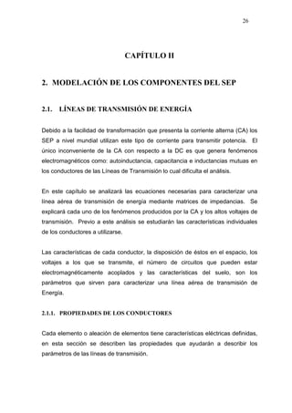 26
CAPÍTULO II
2. MODELACIÓN DE LOS COMPONENTES DEL SEP
2.1. LÍNEAS DE TRANSMISIÓN DE ENERGÍA
Debido a la facilidad de transformación que presenta la corriente alterna (CA) los
SEP a nivel mundial utilizan este tipo de corriente para transmitir potencia. El
único inconveniente de la CA con respecto a la DC es que genera fenómenos
electromagnéticos como: autoinductancia, capacitancia e inductancias mutuas en
los conductores de las Líneas de Transmisión lo cual dificulta el análisis.
En este capítulo se analizará las ecuaciones necesarias para caracterizar una
línea aérea de transmisión de energía mediante matrices de impedancias. Se
explicará cada uno de los fenómenos producidos por la CA y los altos voltajes de
transmisión. Previo a este análisis se estudiarán las características individuales
de los conductores a utilizarse.
Las características de cada conductor, la disposición de éstos en el espacio, los
voltajes a los que se transmite, el número de circuitos que pueden estar
electromagnéticamente acoplados y las características del suelo, son los
parámetros que sirven para caracterizar una línea aérea de transmisión de
Energía.
2.1.1. PROPIEDADES DE LOS CONDUCTORES
Cada elemento o aleación de elementos tiene características eléctricas definidas,
en esta sección se describen las propiedades que ayudarán a describir los
parámetros de las líneas de transmisión.
 