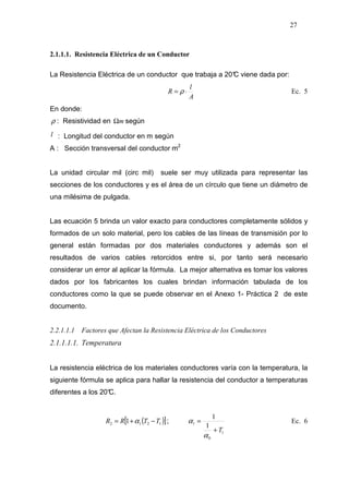 27
2.1.1.1. Resistencia Eléctrica de un Conductor
La Resistencia Eléctrica de un conductor que trabaja a 20°C viene dada por:
A
l
R ⋅= ρ Ec. 5
En donde:
ρ : Resistividad en mΩ según
l : Longitud del conductor en m según
A : Sección transversal del conductor m2
La unidad circular mil (circ mil) suele ser muy utilizada para representar las
secciones de los conductores y es el área de un círculo que tiene un diámetro de
una milésima de pulgada.
Las ecuación 5 brinda un valor exacto para conductores completamente sólidos y
formados de un solo material, pero los cables de las líneas de transmisión por lo
general están formadas por dos materiales conductores y además son el
resultados de varios cables retorcidos entre si, por tanto será necesario
considerar un error al aplicar la fórmula. La mejor alternativa es tomar los valores
dados por los fabricantes los cuales brindan información tabulada de los
conductores como la que se puede observar en el Anexo 1- Práctica 2 de este
documento.
2.2.1.1.1 Factores que Afectan la Resistencia Eléctrica de los Conductores
2.1.1.1.1. Temperatura
La resistencia eléctrica de los materiales conductores varía con la temperatura, la
siguiente fórmula se aplica para hallar la resistencia del conductor a temperaturas
diferentes a los 20°C.
( )[ ]1212 1 TTRR −+= α ;
1
0
1
1
1
T+
=
α
α Ec. 6
 