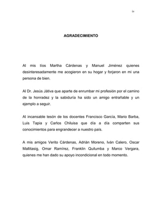 iv
AGRADECIMIENTO
Al mis tíos Martha Cárdenas y Manuel Jiménez quienes
desinteresadamente me acogieron en su hogar y forjaron en mi una
persona de bien.
Al Dr. Jesús Játiva que aparte de enrumbar mi profesión por el camino
de la honradez y la sabiduría ha sido un amigo entrañable y un
ejemplo a seguir.
Al incansable tesón de los docentes Francisco García, Mario Barba,
Luis Tapia y Carlos Chiluisa que día a día comparten sus
conocimientos para engrandecer a nuestro país.
A mis amigos Verito Cárdenas, Adrián Moreno, Iván Calero, Oscar
Mallitasig, Omar Ramírez, Franklin Quilumba y Marco Vergara,
quienes me han dado su apoyo incondicional en todo momento.
 