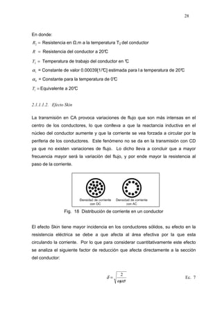 28
En donde:
=2R Resistencia en .m a la temperatura T2 del conductor
=R Resistencia del conductor a 20°C
=2T Temperatura de trabajo del conductor en °C
1α = Constante de valor 0.00039[1/°C] estimada para l a temperatura de 20°C
0α = Constante para la temperatura de 0°C
=1T Equivalente a 20°C
2.1.1.1.2. Efecto Skin
La transmisión en CA provoca variaciones de flujo que son más intensas en el
centro de los conductores, lo que conlleva a que la reactancia inductiva en el
núcleo del conductor aumente y que la corriente se vea forzada a circular por la
periferia de los conductores. Este fenómeno no se da en la transmisión con CD
ya que no existen variaciones de flujo. Lo dicho lleva a concluir que a mayor
frecuencia mayor será la variación del flujo, y por ende mayor la resistencia al
paso de la corriente.
Fig. 18 Distribución de corriente en un conductor
El efecto Skin tiene mayor incidencia en los conductores sólidos, su efecto en la
resistencia eléctrica se debe a que afecta al área efectiva por la que esta
circulando la corriente. Por lo que para considerar cuantitativamente este efecto
se analiza el siguiente factor de reducción que afecta directamente a la sección
del conductor:
ωµσ
δ
2
= Ec. 7
 