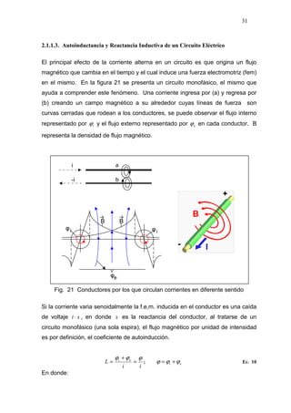 31
2.1.1.3. Autoinductancia y Reactancia Inductiva de un Circuito Eléctrico
El principal efecto de la corriente alterna en un circuito es que origina un flujo
magnético que cambia en el tiempo y el cual induce una fuerza electromotriz (fem)
en el mismo. En la figura 21 se presenta un circuito monofásico, el mismo que
ayuda a comprender este fenómeno. Una corriente ingresa por (a) y regresa por
(b) creando un campo magnético a su alrededor cuyas líneas de fuerza son
curvas cerradas que rodean a los conductores, se puede observar el flujo interno
representado por iϕ y el flujo externo representado por eϕ en cada conductor. B
representa la densidad de flujo magnético.
Fig. 21 Conductores por los que circulan corrientes en diferente sentido
Si la corriente varia senoidalmente la f.e.m. inducida en el conductor es una caída
de voltaje xi ⋅ , en donde x es la reactancia del conductor, al tratarse de un
circuito monofásico (una sola espira), el flujo magnético por unidad de intensidad
es por definición, el coeficiente de autoinducción.
ii
L ei ϕϕϕ
=
+
= ; ei ϕϕϕ += Ec. 10
En donde:
ai
b-i
 