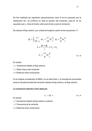 33
Se han realizado las siguientes aproximaciones: para H se ha supuesto que la
distribución de i es uniforme en toda la sección del conductor, para B´ se ha
supuesto que ur tiene el mismo valor para el aire y para el conductor .
Se calcula el flujo externo, por unidad de longitud a partir de las ecuaciones 11.
r
dui
r
diu
dx
x
iu
e
d
r
e
e
e ln;ln
22
'
π
ϕ
ππ
ϕ ==
⋅
= ∫ ⋅
⋅
ie
ei
LL
i
L +=
+
=
ϕϕ
r
diu
Le ln
π
= Ec. 12
En donde:
eL = Inductancia debido al flujo externo
r = Radio interno del conductor
d = Distancia entre conductores
Si se hubiese considerado el RMG y no el radio físico r, la inductancia encontrada
sería la inductancia total del conductor debida al flujo interno y al flujo externo.
La reactancia inductiva viene dada por
LfXL ⋅= π2 Ec. 13
En donde:
L = Inductancia debido al flujo externo y externo
f = Frecuencia de la corriente
d = Distancia entre conductores
 