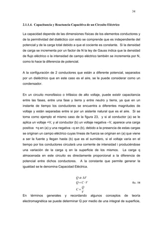 34
2.1.1.4. Capacitancia y Reactancia Capacitiva de un Circuito Eléctrico
La capacidad depende de las dimensiones físicas de los elementos conductores y
de la permitividad del dialéctico con esto se comprende que es independiente del
potencial y de la carga total debido a que el cociente es constante. Si la densidad
de carga se incrementa por un factor de N la ley de Gauss indica que la densidad
de flujo eléctrico o la intensidad de campo eléctrico también se incrementa por N,
como lo hace la diferencia de potencial.
A la configuración de 2 conductores que están a diferente potencial, separados
por un dieléctrico que en este caso es el aire, se le puede considerar como un
condensador.
En un circuito monofásico o trifásico de alto voltaje, puede existir capacitancia
entre las fases, entre una fase y tierra y entre neutro y tierra, ya que en un
instante de tiempo los conductores se encuentra a diferentes magnitudes de
voltaje y están separadas entre si por un aislante natural que es el aire. Si se
toma como ejemplo el mismo caso de la figura 23, y si al conductor (a) se le
aplica un voltaje +V, y al conductor (b) un voltaje negativa –V, aparece una carga
positiva +q en (a) y una negativa –q en (b), debido a la presencia de estas cargas
se originan un campo eléctrico cuyas líneas de fuerza se originan en (a) que viene
a ser la fuente y llegan hasta (b) que es el sumidero, si el voltaje varía en el
tiempo por los conductores circulará una corriente de intensidad i produciéndose
una variación de la carga q en la superficie de los mismos. La carga q
almacenada en este circuito es directamente proporcional a la diferencia de
potencial entre dichos conductores. A la constante que permite generar la
igualdad se le denomina Capacidad Eléctrica.
V
Q
C
VCQ
VQ
=
⋅=
∆α
Ec. 14
En términos generales y recordando algunos conceptos de teoría
electromagnética se puede determinar Q por medio de una integral de superficie,
 