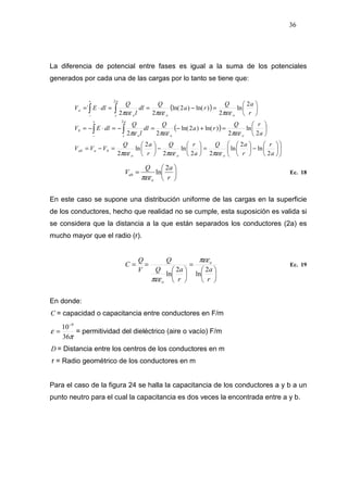36
La diferencia de potencial entre fases es igual a la suma de los potenciales
generados por cada una de las cargas por lo tanto se tiene que:
( )
( )












−





=





−





=−=






=+−=−=⋅−=






=−==⋅=
∫∫
∫∫
+
−
+
−
a
r
r
aQ
a
rQ
r
aQ
VVV
a
rQ
ra
Q
dl
l
Q
dlEV
r
aQ
ra
Q
dl
l
Q
dlEV
ooo
baab
oo
a
r o
b
oo
a
r o
a
2
ln
2
ln
22
ln
2
2
ln
2
2
ln
2
)ln()2ln(
22
2
ln
2
)ln()2ln(
22
´
2
2
πεεπεεπεε
πεεπεεπε
πεεπεεπεε






=
r
aQ
V
o
ab
2
ln
πεε
Ec. 18
En este caso se supone una distribución uniforme de las cargas en la superficie
de los conductores, hecho que realidad no se cumple, esta suposición es valida si
se considera que la distancia a la que están separados los conductores (2a) es
mucho mayor que el radio (r).






=






==
r
a
r
aQ
Q
V
Q
C o
o
2
ln
2
ln
πεε
πεε
Ec. 19
En donde:
C = capacidad o capacitancia entre conductores en F/m
π
ε
36
10 9−
= = permitividad del dieléctrico (aire o vacío) F/m
D = Distancia entre los centros de los conductores en m
r = Radio geométrico de los conductores en m
Para el caso de la figura 24 se halla la capacitancia de los conductores a y b a un
punto neutro para el cual la capacitancia es dos veces la encontrada entre a y b.
 