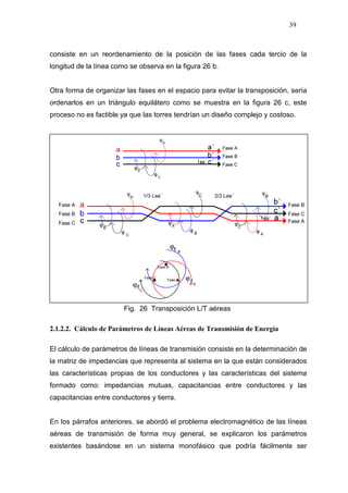 39
ϕ
ϕ
ϕ
consiste en un reordenamiento de la posición de las fases cada tercio de la
longitud de la línea como se observa en la figura 26 b.
Otra forma de organizar las fases en el espacio para evitar la transposición, sería
ordenarlos en un triángulo equilátero como se muestra en la figura 26 c, este
proceso no es factible ya que las torres tendrían un diseño complejo y costoso.
Fig. 26 Transposición L/T aéreas
2.1.2.2. Cálculo de Parámetros de Líneas Aéreas de Transmisión de Energía
El cálculo de parámetros de líneas de transmisión consiste en la determinación de
la matriz de impedancias que representa al sistema en la que están considerados
las características propias de los conductores y las características del sistema
formado como: impedancias mutuas, capacitancias entre conductores y las
capacitancias entre conductores y tierra.
En los párrafos anteriores, se abordó el problema electromagnético de las líneas
aéreas de transmisión de forma muy general, se explicaron los parámetros
existentes basándose en un sistema monofásico que podría fácilmente ser
fA
f B
fC
Fase A
Fase B
Fase C
 