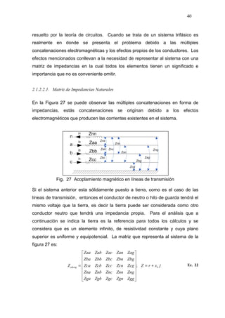 40
resuelto por la teoría de circuitos. Cuando se trata de un sistema trifásico es
realmente en donde se presenta el problema debido a las múltiples
concatenaciones electromagnéticas y los efectos propios de los conductores. Los
efectos mencionados conllevan a la necesidad de representar al sistema con una
matriz de impedancias en la cual todos los elementos tienen un significado e
importancia que no es conveniente omitir.
2.1.2.2.1. Matriz de Impedancias Naturales
En la Figura 27 se puede observar las múltiples concatenaciones en forma de
impedancias, estás concatenaciones se originan debido a los efectos
electromagnéticos que producen las corrientes existentes en el sistema.
Fig. 27 Acoplamiento magnético en líneas de transmisión
Si el sistema anterior esta sólidamente puesto a tierra, como es el caso de las
líneas de transmisión, entonces el conductor de neutro o hilo de guarda tendrá el
mismo voltaje que la tierra, es decir la tierra puede ser considerada como otro
conductor neutro que tendrá una impedancia propia. Para el análisis que a
continuación se indica la tierra es la referencia para todos los cálculos y se
considera que es un elemento infinito, de resistividad constante y cuya plano
superior es uniforme y equipotencial. La matriz que representa al sistema de la
figura 27 es:
jxrZ
ZggZgnZgcZgbZga
ZngZnnZncZnbZna
ZcgZcnZccZcbZca
ZbgZbnZbcZbbZba
ZagZanZacZabZaa
Z Labcng +=
















= ; Ec. 22
 
