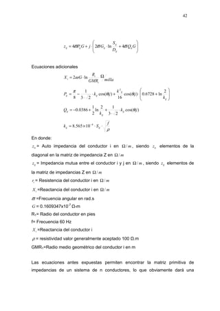 42








+⋅⋅+= GQ
D
S
GjGPz ij
ij
ij
ijijij ϖϖϖ 4ln24
Ecuaciones adicionales
millaGMR
R
GX
i
i
i
Ω⋅= ln2ω








+⋅+⋅
⋅
−=
ij
ij
ijij
k
ij
k
ijkP
2
ln6728.0)cos(
16
)cos(
23
1
8
2
θθ
π
)cos(
23
12
ln
2
1
0386.0 ijk
k
Q ij
ij
ij θ⋅
⋅
++−=
ρ
f
Sk ijij ⋅⋅×= −4
10565.8
En donde:
iiz = Auto impedancia del conductor i en m/Ω , siendo iiz elementos de la
diagonal en la matriz de impedancia Z en m/Ω
ijz = Impedancia mutua entre el conductor i y j en m/Ω , siendo ijz elementos de
la matriz de impedancias Z en m/Ω
ir = Resistencia del conductor i en m/Ω
iX =Reactancia del conductor i en m/Ω
ϖ =Frecuencia angular en rad.s
G = 0.1609347x10-7
-m
R1= Radio del conductor en pies
f= Frecuencia 60 Hz
iX =Reactancia del conductor i
ρ = resistividad valor generalmente aceptado 100 .m
GMR1=Radio medio geométrico del conductor i en m
Las ecuaciones antes expuestas permiten encontrar la matriz primitiva de
impedancias de un sistema de n conductores, lo que obviamente dará una
 