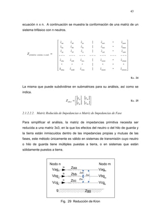 43
ecuación n x n. A continuación se muestra la conformación de una matriz de un
sistema trifásico con n neutros.
Ec. 24
La misma que puede subdividirse en submatrices para su análisis, así como se
indica.
[ ] [ ]
[ ] [ ]





=
nnnj
inij
abcn
zz
zz
Z Ec. 25
2.1.2.2.2. Matriz Reducida de Impedancias o Matriz de Impedancias de Fase
Para simplificar el análisis, la matriz de impedancias primitiva necesita ser
reducida a una matriz 3x3, en la que los efectos del neutro o del hilo de guarda y
la tierra están inmiscuidos dentro de las impedancias propias y mutuas de las
fases, este método únicamente es válido en sistemas de transmisión cuyo neutro
o hilo de guarda tiene múltiples puestas a tierra, o en sistemas que están
sólidamente puestos a tierra.
Fig. 29 Reducción de Kron
=.condnsistemaprimitivaZ
 
