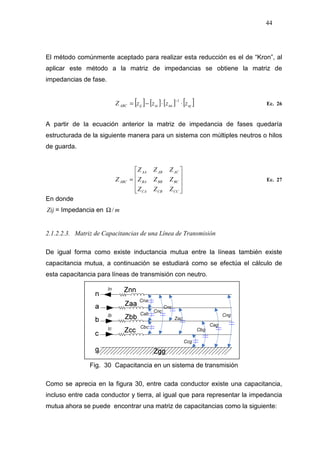 44
El método comúnmente aceptado para realizar esta reducción es el de “Kron”, al
aplicar este método a la matriz de impedancias se obtiene la matriz de
impedancias de fase.
[ ] [ ] [ ] [ ]njnninijABC zzzzZ ⋅⋅−=
−1
Ec. 26
A partir de la ecuación anterior la matriz de impedancia de fases quedaría
estructurada de la siguiente manera para un sistema con múltiples neutros o hilos
de guarda.










=
CCCBCA
BCBBBA
ACABAA
ABC
ZZZ
ZZZ
ZZZ
Z Ec. 27
En donde
Zij = Impedancia en m/Ω
2.1.2.2.3. Matriz de Capacitancias de una Línea de Transmisión
De igual forma como existe inductancia mutua entre la líneas también existe
capacitancia mutua, a continuación se estudiará como se efectúa el cálculo de
esta capacitancia para líneas de transmisión con neutro.
Fig. 30 Capacitancia en un sistema de transmisión
Como se aprecia en la figura 30, entre cada conductor existe una capacitancia,
incluso entre cada conductor y tierra, al igual que para representar la impedancia
mutua ahora se puede encontrar una matriz de capacitancias como la siguiente:
 