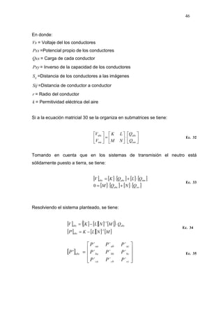 46
En donde:
Vx = Voltaje del los conductores
Pxx =Potencial propio de los conductores
Qxx = Carga de cada conductor
Pxy = Inverso de la capacidad de los conductores
ijS =Distancia de los conductores a las imágenes
Sij =Distancia de conductor a conductor
r = Radio del conductor
k = Permitividad eléctrica del aire
Si a la ecuación matricial 30 se la organiza en submatrices se tiene:






⋅





=





nm
abc
nm
abc
Q
Q
NM
LK
V
V
Ec. 32
Tomando en cuenta que en los sistemas de transmisión el neutro está
sólidamente puesto a tierra, se tiene:
[ ] [ ] [ ] [ ] [ ]
[ ] [ ] [ ] [ ]wvabc
mnabcabc
QNQM
QLQKV
⋅+⋅=
⋅+⋅=
0
Ec. 33
Resolviendo el sistema planteado, se tiene:
[ ] [ ] [ ][ ] [ ]( )
[ ] [ ][ ] [ ]MNLKP
QMNLKV
abc
abcabc
1
1
'
−
−
−=
⋅−=
Ec. 34
[ ]










=
cccbca
bcbbba
acabaa
abc
PPP
PPP
PPP
P
´´´
´´´
´´´
' Ec. 35
 