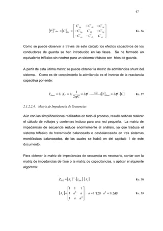 47
[ ] [ ]










−−
−−
−−
==
−
cccbca
bcbbba
acabaa
abcabc
CCC
CCC
CCC
CP
´´´
´´´
´´´
'
1
Ec. 36
Como se puede observar a través de este cálculo los efectos capacitivos de los
conductores de guarda se han introducido en las fases. Se ha formado un
equivalente trifásico sin neutros para un sistema trifásico con hilos de guarda.
A partir de esta última matriz se puede obtener la matriz de admitancias shunt del
sistema. Como es de conocimiento la admitancia es el inverso de la reactancia
capacitiva por ende:
[ ] [ ]CfYf
fC
XY shunt
luego
Cshunt ⋅= →⋅=== ππ
π
22
2
1
/1/1 Ec. 37
2.1.2.2.4. Matriz de Impedancia de Secuencias
Aún con las simplificaciones realizadas en todo el proceso, resulta tedioso realizar
el cálculo de voltajes y corrientes incluso para una red pequeña. La matriz de
impedancias de secuencia reduce enormemente el análisis, ya que traduce el
sistema trifásico de transmisión balanceado o desbalanceado en tres sistemas
monófasicos balanceados, de los cuales se habló en del capítulo 1 de este
documento.
Para obtener la matriz de impedancias de secuencia es necesario, contar con la
matriz de impedancias de fase o la matriz de capacitancias, y aplicar el siguiente
algoritmo:
[ ] [ ] [ ]sabcs AzAZ ⋅⋅=
−1
012 Ec. 38
[ ] 240/1120/1
1
1
111
2
2
2
==










= aa
aa
aaAS Ec. 39
 