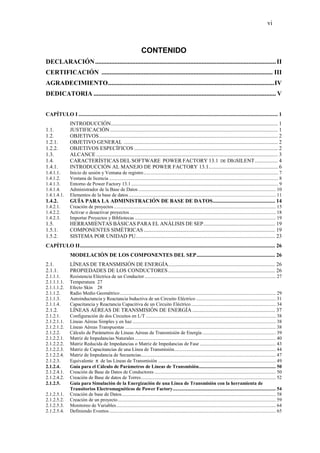 vi
CONTENIDO
DECLARACIÓN................................................................................................................II
CERTIFICACIÓN .......................................................................................................... III
AGRADECIMIENTO.......................................................................................................IV
DEDICATORIA ................................................................................................................. V
CAPÍTULO I ................................................................................................................................................... 1
INTRODUCCIÓN........................................................................................................................... 1
1.1. JUSTIFICACIÓN............................................................................................................................ 1
1.2. OBJETIVOS.................................................................................................................................... 2
1.2.1. OBJETIVO GENERAL .................................................................................................................. 2
1.2.2. OBJETIVOS ESPECÍFICOS .......................................................................................................... 2
1.3. ALCANCE ...................................................................................................................................... 3
1.4. CARACTERÍSTICAS DEL SOFTWARE POWER FACTORY 13.1 DE DIGSILENT................. 4
1.4.1. INTRODUCCIÓN AL MANEJO DE POWER FACTORY 13.1................................................... 6
1.4.1.1. Inicio de sesión y Ventana de registro.............................................................................................................. 7
1.4.1.2. Ventana de licencia .......................................................................................................................................... 8
1.4.1.3. Entorno de Power Factory 13.1........................................................................................................................ 9
1.4.1.4. Administrador de la Base de Datos ................................................................................................................ 10
1.4.1.4.1. Elementos de la base de datos ........................................................................................................................ 11
1.4.2. GUÍA PARA LA ADMINISTRACIÓN DE BASE DE DATOS.............................................. 14
1.4.2.1. Creación de proyectos .................................................................................................................................... 15
1.4.2.2. Activar o desactivar proyectos ....................................................................................................................... 18
1.4.2.3. Importar Proyectos y Bibliotecas ................................................................................................................... 19
1.5. HERRAMIENTAS BÁSICAS PARA EL ANÁLISIS DE SEP..................................................... 19
1.5.1. COMPONENTES SIMÉTRICAS................................................................................................. 19
1.5.2. SISTEMA POR UNIDAD PU....................................................................................................... 23
CAPÍTULO II................................................................................................................................................ 26
MODELACIÓN DE LOS COMPONENTES DEL SEP.......................................................... 26
2.1. LÍNEAS DE TRANSMISIÓN DE ENERGÍA............................................................................... 26
2.1.1. PROPIEDADES DE LOS CONDUCTORES............................................................................... 26
2.1.1.1. Resistencia Eléctrica de un Conductor ........................................................................................................... 27
2.1.1.1.1. Temperatura 27
2.1.1.1.2. Efecto Skin 28
2.1.1.2. Radio Medio Geométrico ............................................................................................................................... 29
2.1.1.3. Autoinductancia y Reactancia Inductiva de un Circuito Eléctrico ................................................................. 31
2.1.1.4. Capacitancia y Reactancia Capacitiva de un Circuito Eléctrico ..................................................................... 34
2.1.2. LÍNEAS AÉREAS DE TRANSMISIÓN DE ENERGÍA ............................................................. 37
2.1.2.1. Configuración de dos Circuitos en L/T .......................................................................................................... 38
2.1.2.1.1. Líneas Aéreas Simples y en haz ..................................................................................................................... 38
2.1.2.1.2. Líneas Aéreas Transpuestas ........................................................................................................................... 38
2.1.2.2. Cálculo de Parámetros de Líneas Aéreas de Transmisión de Energía ............................................................ 39
2.1.2.2.1. Matriz de Impedancias Naturales ................................................................................................................... 40
2.1.2.2.2. Matriz Reducida de Impedancias o Matriz de Impedancias de Fase .............................................................. 43
2.1.2.2.3. Matriz de Capacitancias de una Línea de Transmisión................................................................................... 44
2.1.2.2.4. Matriz de Impedancia de Secuencias.............................................................................................................. 47
2.1.2.3. Equivalente π de las Líneas de Transmisión ................................................................................................ 49
2.1.2.4. Guía para el Cálculo de Parámetros de Líneas de Transmisión............................................................... 50
2.1.2.4.1. Creación de Base de Datos de Conductores ................................................................................................... 50
2.1.2.4.2. Creación de Base de datos de Torres.............................................................................................................. 52
2.1.2.5. Guía para Simulación de la Energización de una Línea de Transmisión con la herramienta de
Transitorios Electromagnéticos de Power Factory.................................................................................... 54
2.1.2.5.1. Creación de base de Datos.............................................................................................................................. 58
2.1.2.5.2. Creación de un proyecto................................................................................................................................. 59
2.1.2.5.3. Monitoreo de Variables.................................................................................................................................. 64
2.1.2.5.4. Definiendo Eventos........................................................................................................................................ 65
 
