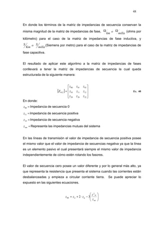 48
En donde los términos de la matriz de impedancias de secuencia conservan la
misma magnitud de la matriz de impedancias de fase,
milla
o
km
ΩΩ (ohms por
kilómetro) para el caso de la matriz de impedancias de fase inductiva, y
milla
So
Km
S (Siemens por metro) para el caso de la matriz de impedancias de
fase capacitiva.
El resultado de aplicar este algoritmo a la matriz de impedancias de fases
conllevará a tener la matriz de impedancias de secuencia la cual queda
estructurada de la siguiente manera:
[ ]










=
222020
121110
020100
012
zzz
zzz
zzz
Z Ec. 40
En donde:
=00z Impedancia de secuencia 0
=11z Impedancia de secuencia positiva
=22z Impedancia de secuencia negativa
=nmz Representa las impedancias mutuas del sistema
En las líneas de transmisión el valor de impedancia de secuencia positiva posee
el mismo valor que el valor de impedancia de secuencias negativa ya que la línea
es un elemento pasivo el cual presentará siempre el mismo valor de impedancia
independientemente de cómo estén rotando los fasores.
El valor de secuencia cero posee un valor diferente y por lo general más alto, ya
que representa la resistencia que presenta el sistema cuando las corrientes están
desbalanceadas y empieza a circular corriente tierra. Se puede apreciar lo
expuesto en las siguientes ecuaciones.






−⋅+=
nn
in
ijii
z
z
zzz
2
00 32
 