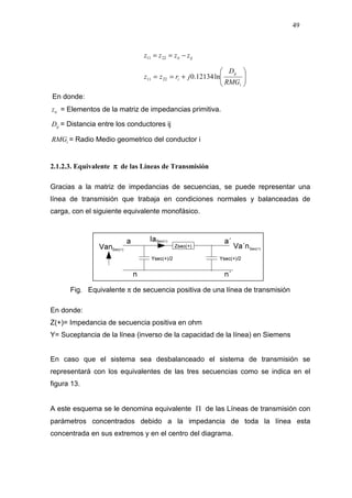49
ijii zzzz −== 2211






+==
i
ij
i
RMG
D
jrzz ln12134.02211
En donde:
iiz = Elementos de la matriz de impedancias primitiva.
ijD = Distancia entre los conductores ij
iRMG = Radio Medio geometrico del conductor i
2.1.2.3. Equivalente ππππ de las Líneas de Transmisión
Gracias a la matriz de impedancias de secuencias, se puede representar una
línea de transmisión que trabaja en condiciones normales y balanceadas de
carga, con el siguiente equivalente monofásico.
Fig. Equivalente π de secuencia positiva de una línea de transmisión
En donde:
Z(+)= Impedancia de secuencia positiva en ohm
Y= Suceptancia de la línea (inverso de la capacidad de la línea) en Siemens
En caso que el sistema sea desbalanceado el sistema de transmisión se
representará con los equivalentes de las tres secuencias como se indica en el
figura 13.
A este esquema se le denomina equivalente Π de las Líneas de transmisión con
parámetros concentrados debido a la impedancia de toda la línea esta
concentrada en sus extremos y en el centro del diagrama.
 