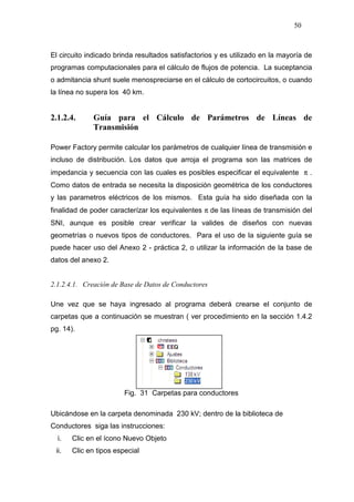 50
El circuito indicado brinda resultados satisfactorios y es utilizado en la mayoría de
programas computacionales para el cálculo de flujos de potencia. La suceptancia
o admitancia shunt suele menospreciarse en el cálculo de cortocircuitos, o cuando
la línea no supera los 40 km.
2.1.2.4. Guía para el Cálculo de Parámetros de Líneas de
Transmisión
Power Factory permite calcular los parámetros de cualquier línea de transmisión e
incluso de distribución. Los datos que arroja el programa son las matrices de
impedancia y secuencia con las cuales es posibles especificar el equivalente π .
Como datos de entrada se necesita la disposición geométrica de los conductores
y las parametros eléctricos de los mismos. Esta guía ha sido diseñada con la
finalidad de poder caracterízar los equivalentes π de las líneas de transmisión del
SNI, aunque es posible crear verificar la valides de diseños con nuevas
geometrías o nuevos tipos de conductores. Para el uso de la siguiente guía se
puede hacer uso del Anexo 2 - práctica 2, o utilizar la información de la base de
datos del anexo 2.
2.1.2.4.1. Creación de Base de Datos de Conductores
Une vez que se haya ingresado al programa deberá crearse el conjunto de
carpetas que a continuación se muestran ( ver procedimiento en la sección 1.4.2
pg. 14).
Fig. 31 Carpetas para conductores
Ubicándose en la carpeta denominada 230 kV; dentro de la biblioteca de
Conductores siga las instrucciones:
i. Clic en el ícono Nuevo Objeto
ii. Clic en tipos especial
 