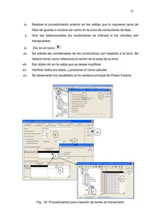 53
ix. Realizar el procedimiento anterior en las celdas que lo requieran tanto de
hilos de guarda o neutros así como en la zona de conductores de fase.
x. Una vez seleccionados los conductores se indicará si los circuitos son
transpuestos.
xi. Clic en el ícono
xii. Se solicita las coordenadas de los conductores con respecto a la torre. Se
deberá tomar como referencia el centro de la base de la torre
xiii. Dar doble clic en la celda que se desee modificar
xiv. Verificar todos los datos, y presionar el ícono calcular.
xv. Se observarán los resultados en la ventana principal de Power Factory.
Fig. 34 Procedimiento para creación de torres de transmisión
1
2 3
4
5
6
9
10
7
8
 
